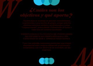 ¿Cuáles son los
objetivos y qué aporta?
  Nuestra base se sustenta en aportar conocimientos,
 experiencias y una noción de grupo, actuar ante los
  distintos entornos sociales y profesionales, y crear
“empowerment”, potenciando el desarrollo de todas y
           cada una de nuestras asociadas.

WOMEN CEO ES UNA VENTANA DE INTERCAMBIO
   DE EXPERIENCIAS PROFESIONALES, CON
 CAPACIDAD DE DAR Y APORTAR SOLUCIONES.

 Y por eso, además, intentamos potenciar una trama
  empresarial entre mujeres altamente profesional y
 competitiva, con voz dentro de la sociedad y de las
                      empresas.
 