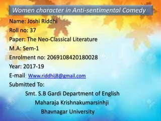 Name: Joshi Riddhi
Roll no: 37
Paper: The Neo-Classical Literature
M.A: Sem-1
Enrolment no: 2069108420180028
Year: 2017-19
E-mail: Www.riddhij8@gmail.com
Submitted To:
Smt. S.B Gardi Department of English
Maharaja Krishnakumarsinhji
Bhavnagar University
Women character in Anti-sentimental Comedy
 
