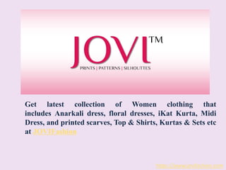 https://www.jovifashion.com
Get latest collection of Women clothing that
includes Anarkali dress, floral dresses, iKat Kurta, Midi
Dress, and printed scarves, Top & Shirts, Kurtas & Sets etc
at JOVIFashion
 