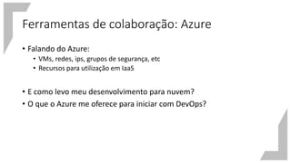 Ferramentas de colaboração: Azure
• Falando do Azure:
• VMs, redes, ips, grupos de segurança, etc
• Recursos para utilização em IaaS
• E como levo meu desenvolvimento para nuvem?
• O que o Azure me oferece para iniciar com DevOps?
 
