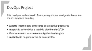 DevOps Project
Crie qualquer aplicativo do Azure, em qualquer serviço do Azure, em
menos de cinco minutos.
• Suporte interno para estruturas de aplicativo populares
• Integração automática e total do pipeline de CI/CD
• Monitoramento interno com o Application Insights
• Implantação na plataforma de sua escolha
 