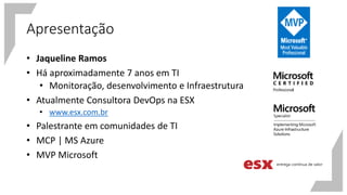 Apresentação
• Jaqueline Ramos
• Há aproximadamente 7 anos em TI
• Monitoração, desenvolvimento e Infraestrutura
• Atualmente Consultora DevOps na ESX
• www.esx.com.br
• Palestrante em comunidades de TI
• MCP | MS Azure
• MVP Microsoft
 