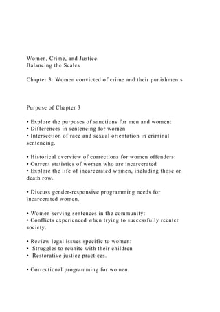 Women, Crime, and Justice:
Balancing the Scales
Chapter 3: Women convicted of crime and their punishments
Purpose of Chapter 3
• Explore the purposes of sanctions for men and women:
• Differences in sentencing for women
• Intersection of race and sexual orientation in criminal
sentencing.
• Historical overview of corrections for women offenders:
• Current statistics of women who are incarcerated
• Explore the life of incarcerated women, including those on
death row.
• Discuss gender-responsive programming needs for
incarcerated women.
• Women serving sentences in the community:
• Conflicts experienced when trying to successfully reenter
society.
• Review legal issues specific to women:
• Struggles to reunite with their children
• Restorative justice practices.
• Correctional programming for women.
 