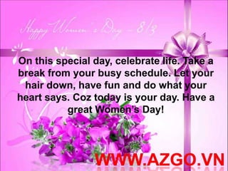 On this special day, celebrate life. Take a
break from your busy schedule. Let your
 hair down, have fun and do what your
heart says. Coz today is your day. Have a
          great Women’s Day!
 