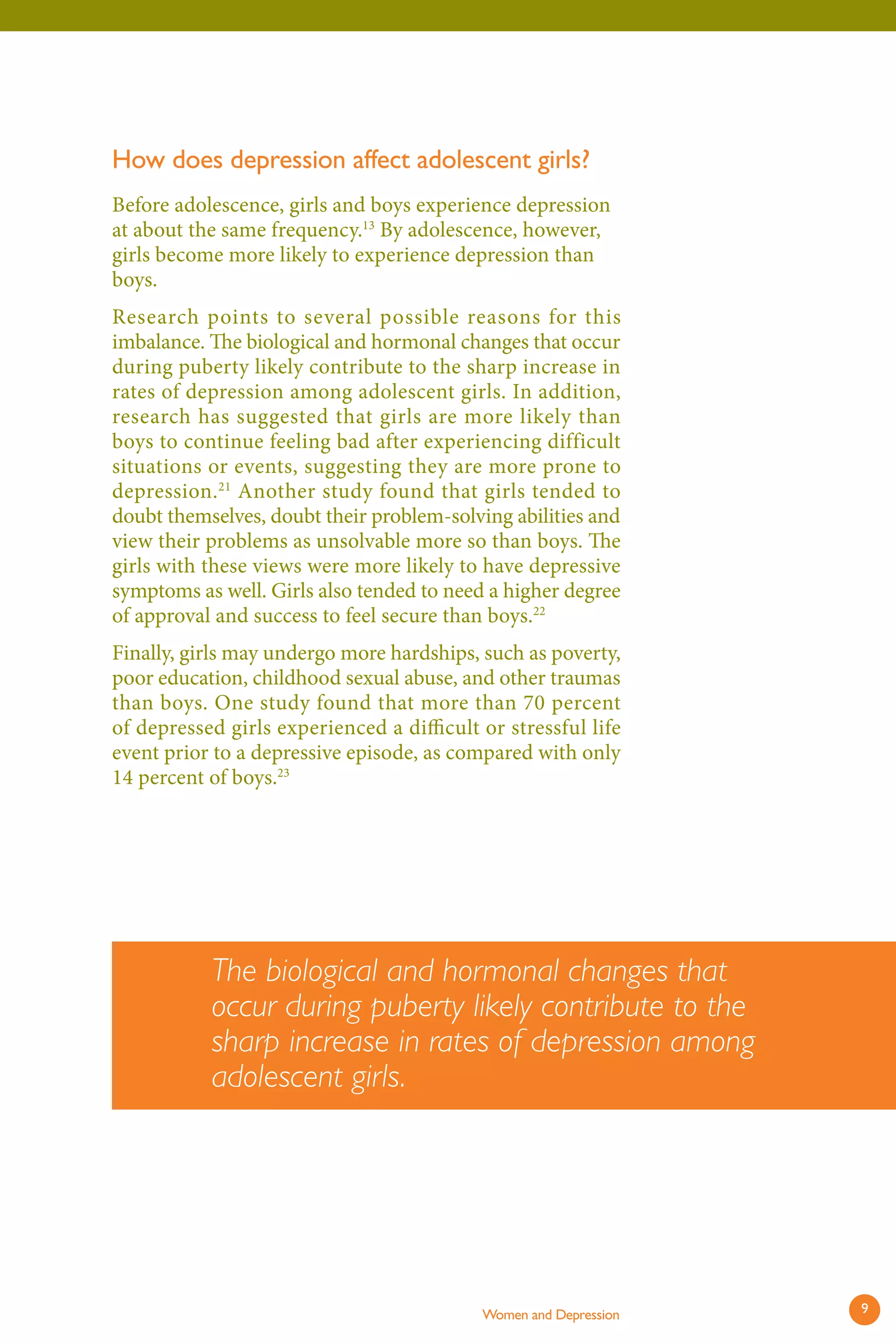 How does depression affect adolescent girls? 
Before adolescence, girls and boys experience depression at about the same frequency.13 By adolescence, however, girls become more likely to experience depression than boys. 
Research points to several possible reasons for this imbalance. The biological and hormonal changes that occur during puberty likely contribute to the sharp increase in rates of depression among adolescent girls. In addition, research has suggested that girls are more likely than boys to continue feeling bad after experiencing difficult situations or events, suggesting they are more prone to depression.21 Another study found that girls tended to doubt themselves, doubt their problem-solving abilities and view their problems as unsolvable more so than boys. Th e girls with these views were more likely to have depressive symptoms as well. Girls also tended to need a higher degree of approval and success to feel secure than boys.22 
Finally, girls may undergo more hardships, such as poverty, poor education, childhood sexual abuse, and other traumas than boys. One study found that more than 70 percent of depressed girls experienced a diffi cult or stressful life event prior to a depressive episode, as compared with only 14 percent of boys.23 
The biological and hormonal changes that occur during puberty likely contribute to the sharp increase in rates of depression among adolescent girls. 
Women and Depression 9 
 