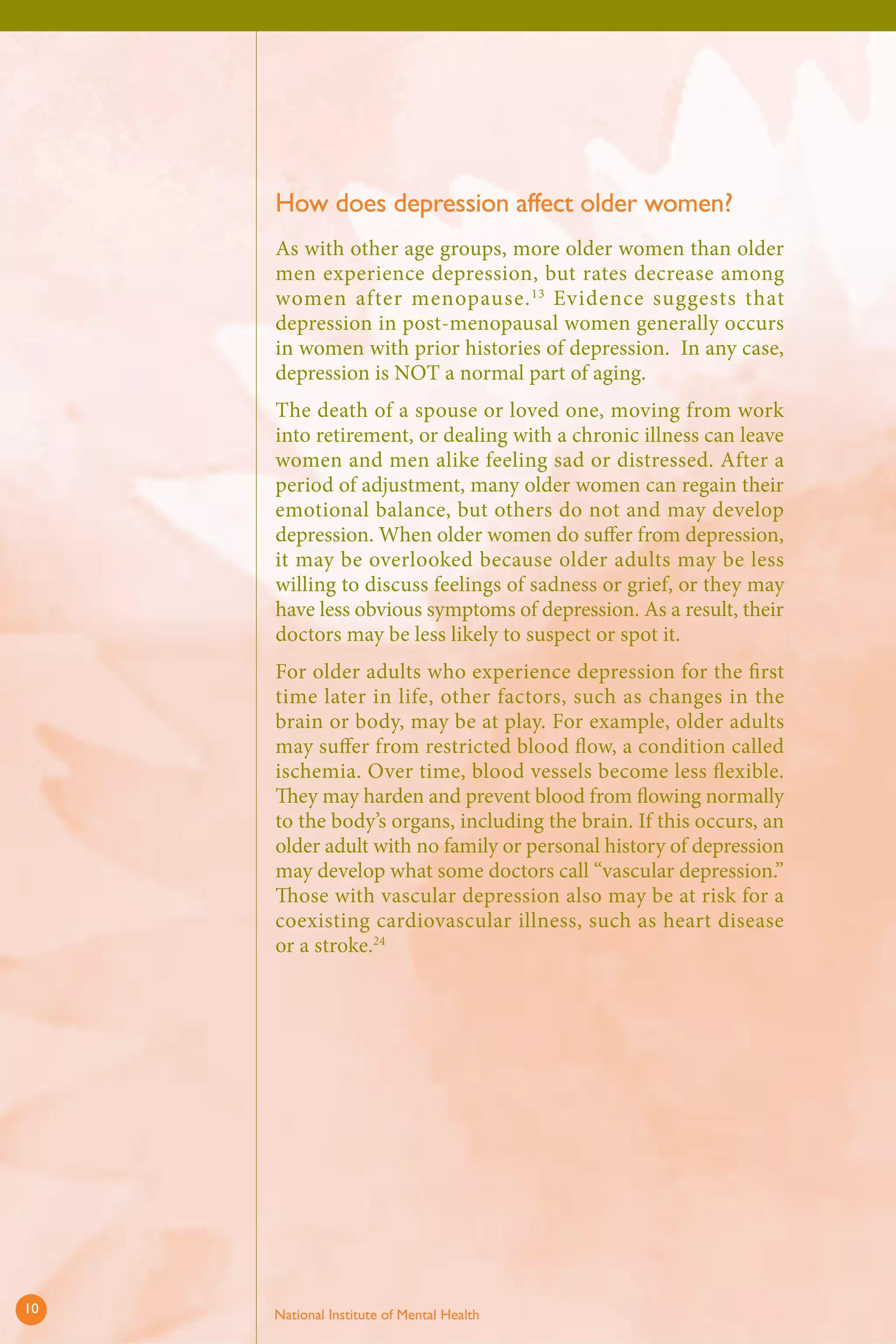 How does depression affect older women? 
As with other age groups, more older women than older men experience depression, but rates decrease among women after menopause.13 Evidence suggests that depression in post-menopausal women generally occurs in women with prior histories of depression. In any case, depression is NOT a normal part of aging. 
The death of a spouse or loved one, moving from work into retirement, or dealing with a chronic illness can leave women and men alike feeling sad or distressed. After a period of adjustment, many older women can regain their emotional balance, but others do not and may develop depression. When older women do suffer from depression, it may be overlooked because older adults may be less willing to discuss feelings of sadness or grief, or they may have less obvious symptoms of depression. As a result, their doctors may be less likely to suspect or spot it. 
For older adults who experience depression for the fi rst time later in life, other factors, such as changes in the brain or body, may be at play. For example, older adults may suffer from restricted blood flow, a condition called ischemia. Over time, blood vessels become less fl exible. They may harden and prevent blood from fl owing normally to the body’s organs, including the brain. If this occurs, an older adult with no family or personal history of depression may develop what some doctors call “vascular depression.” Those with vascular depression also may be at risk for a coexisting cardiovascular illness, such as heart disease or a stroke.24 
10 National Institute of Mental Health 
 