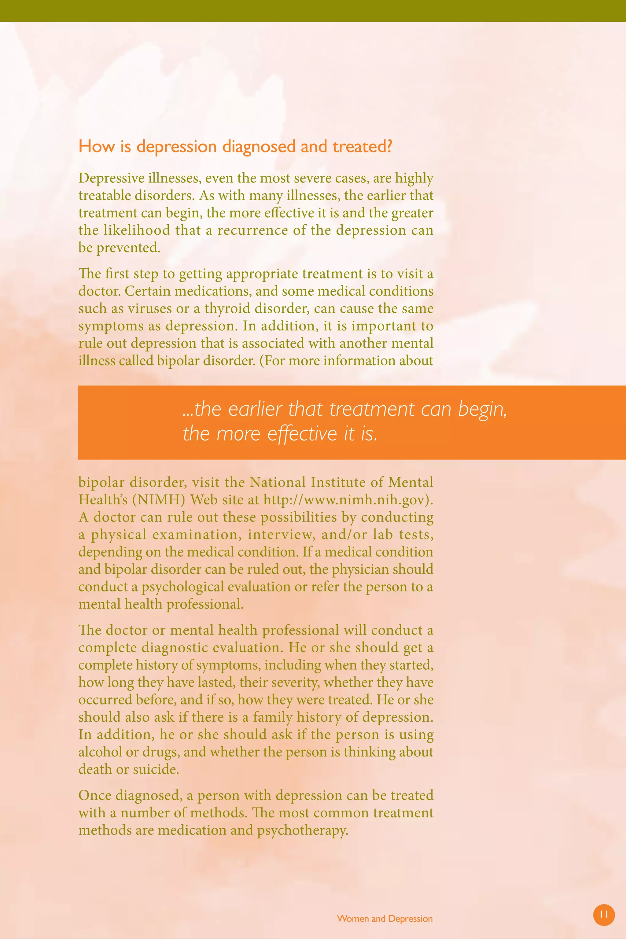 How is depression diagnosed and treated? 
Depressive illnesses, even the most severe cases, are highly treatable disorders. As with many illnesses, the earlier that treatment can begin, the more effective it is and the greater the likelihood that a recurrence of the depression can be prevented. 
Th e first step to getting appropriate treatment is to visit a doctor. Certain medications, and some medical conditions such as viruses or a thyroid disorder, can cause the same symptoms as depression. In addition, it is important to rule out depression that is associated with another mental illness called bipolar disorder. (For more information about bipolar disorder, visit the National Institute of Mental Health’s (NIMH) Web site at http://www.nimh.nih.gov). A doctor can rule out these possibilities by conducting a physical examination, interview, and/or lab tests, depending on the medical condition. If a medical condition and bipolar disorder can be ruled out, the physician should conduct a psychological evaluation or refer the person to a mental health professional. 
The doctor or mental health professional will conduct a complete diagnostic evaluation. He or she should get a complete history of symptoms, including when they started, how long they have lasted, their severity, whether they have occurred before, and if so, how they were treated. He or she should also ask if there is a family history of depression. In addition, he or she should ask if the person is using alcohol or drugs, and whether the person is thinking about death or suicide. 
Once diagnosed, a person with depression can be treated with a number of methods. The most common treatment methods are medication and psychotherapy. 
...the earlier that treatment can begin, the more effective it is. 
Women and Depression 11 
 
