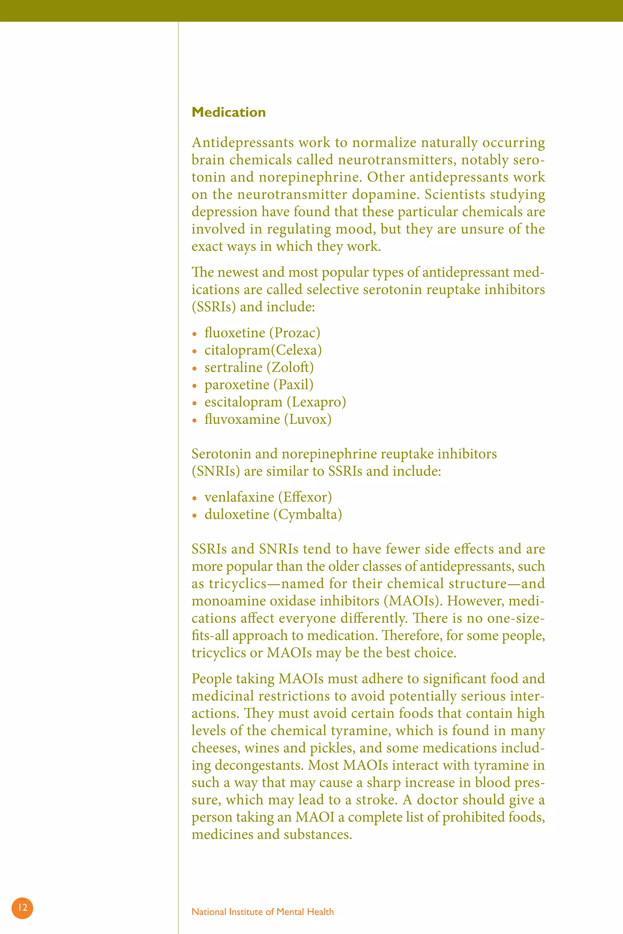 Medication 
Antidepressants work to normalize naturally occurring brain chemicals called neurotransmitters, notably serotonin and norepinephrine. Other antidepressants work on the neurotransmitter dopamine. Scientists studying depression have found that these particular chemicals are involved in regulating mood, but they are unsure of the exact ways in which they work. 
The newest and most popular types of antidepressant medications are called selective serotonin reuptake inhibitors (SSRIs) and include: 
• 
• 
• 
• 
• 
• 
fl uoxetine (Prozac) 
citalopram(Celexa) 
sertraline (Zoloft ) 
paroxetine (Paxil) 
escitalopram (Lexapro) 
fl uvoxamine (Luvox) 
Serotonin and norepinephrine reuptake inhibitors (SNRIs) are similar to SSRIs and include: 
• 
• 
venlafaxine (Eff exor) 
duloxetine (Cymbalta) 
SSRIs and SNRIs tend to have fewer side eff ects and are more popular than the older classes of antidepressants, such as tricyclics—named for their chemical structure—and monoamine oxidase inhibitors (MAOIs). However, medications affect everyone diff erently. There is no one-sizefits- all approach to medication. Therefore, for some people, tricyclics or MAOIs may be the best choice. 
People taking MAOIs must adhere to significant food and medicinal restrictions to avoid potentially serious interactions. They must avoid certain foods that contain high levels of the chemical tyramine, which is found in many cheeses, wines and pickles, and some medications including decongestants. Most MAOIs interact with tyramine in such a way that may cause a sharp increase in blood pressure, which may lead to a stroke. A doctor should give a person taking an MAOI a complete list of prohibited foods, medicines and substances. 
12 National Institute of Mental Health 
 