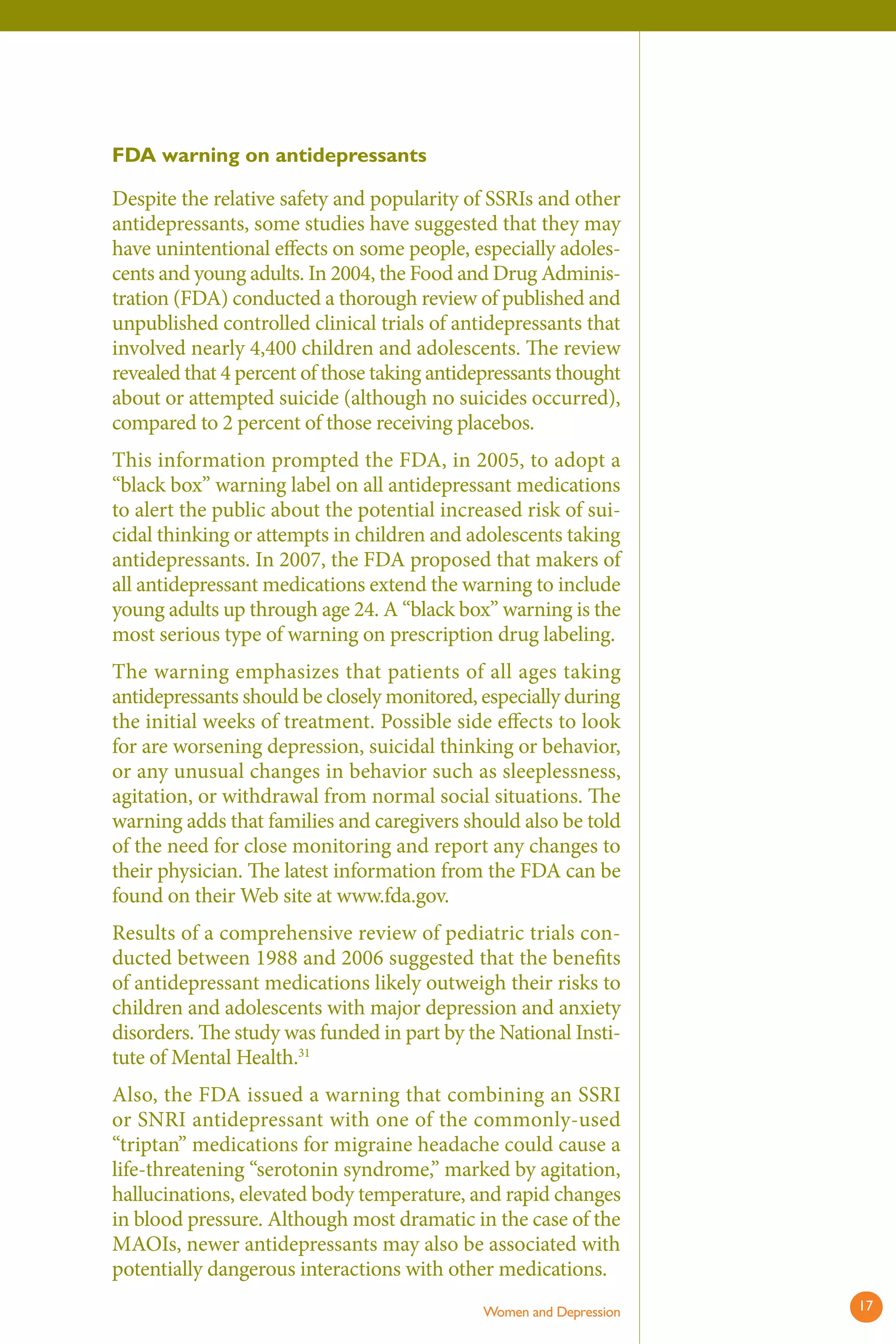FDA warning on antidepressants 
Despite the relative safety and popularity of SSRIs and other antidepressants, some studies have suggested that they may have unintentional effects on some people, especially adolescents and young adults. In 2004, the Food and Drug Administration (FDA) conducted a thorough review of published and unpublished controlled clinical trials of antidepressants that involved nearly 4,400 children and adolescents. Th e review revealed that 4 percent of those taking antidepressants thought about or attempted suicide (although no suicides occurred), compared to 2 percent of those receiving placebos. 
This information prompted the FDA, in 2005, to adopt a “black box” warning label on all antidepressant medications to alert the public about the potential increased risk of suicidal thinking or attempts in children and adolescents taking antidepressants. In 2007, the FDA proposed that makers of all antidepressant medications extend the warning to include young adults up through age 24. A “black box” warning is the most serious type of warning on prescription drug labeling. 
The warning emphasizes that patients of all ages taking antidepressants should be closely monitored, especially during the initial weeks of treatment. Possible side effects to look for are worsening depression, suicidal thinking or behavior, or any unusual changes in behavior such as sleeplessness, agitation, or withdrawal from normal social situations. Th e warning adds that families and caregivers should also be told of the need for close monitoring and report any changes to their physician. The latest information from the FDA can be found on their Web site at www.fda.gov. 
Results of a comprehensive review of pediatric trials conducted between 1988 and 2006 suggested that the benefi ts of antidepressant medications likely outweigh their risks to children and adolescents with major depression and anxiety disorders. The study was funded in part by the National Institute of Mental Health.31 
Also, the FDA issued a warning that combining an SSRI or SNRI antidepressant with one of the commonly-used “triptan” medications for migraine headache could cause a life-threatening “serotonin syndrome,” marked by agitation, hallucinations, elevated body temperature, and rapid changes in blood pressure. Although most dramatic in the case of the MAOIs, newer antidepressants may also be associated with potentially dangerous interactions with other medications. 
Women and Depression 17 
 