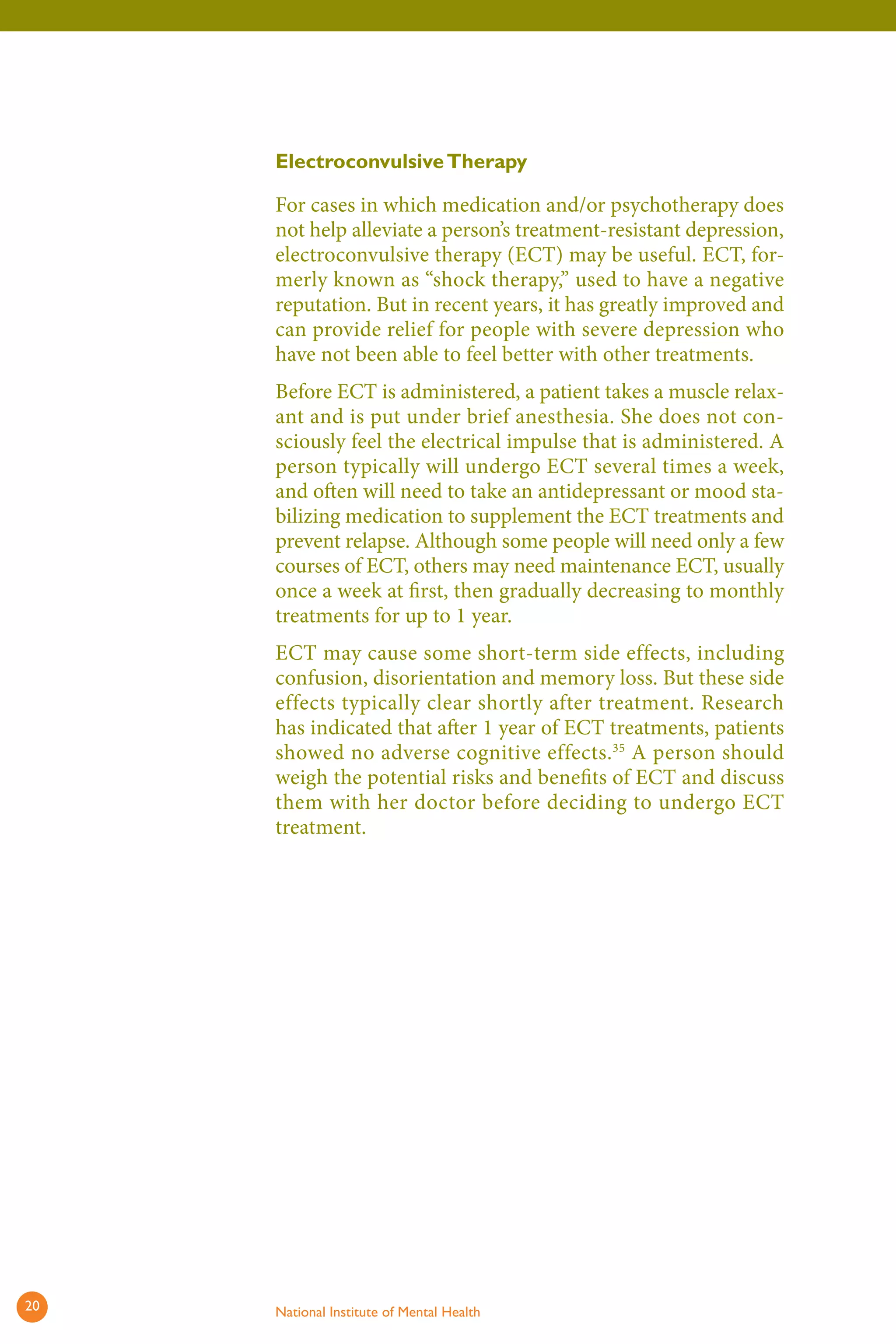 Electroconvulsive Therapy 
For cases in which medication and/or psychotherapy does not help alleviate a person’s treatment-resistant depression, electroconvulsive therapy (ECT) may be useful. ECT, formerly known as “shock therapy,” used to have a negative reputation. But in recent years, it has greatly improved and can provide relief for people with severe depression who have not been able to feel better with other treatments. 
Before ECT is administered, a patient takes a muscle relaxant and is put under brief anesthesia. She does not consciously feel the electrical impulse that is administered. A person typically will undergo ECT several times a week, and often will need to take an antidepressant or mood stabilizing medication to supplement the ECT treatments and prevent relapse. Although some people will need only a few courses of ECT, others may need maintenance ECT, usually once a week at first, then gradually decreasing to monthly treatments for up to 1 year. 
ECT may cause some short-term side effects, including confusion, disorientation and memory loss. But these side effects typically clear shortly after treatment. Research has indicated that after 1 year of ECT treatments, patients showed no adverse cognitive effects.35 A person should weigh the potential risks and benefits of ECT and discuss them with her doctor before deciding to undergo ECT treatment. 
20 National Institute of Mental Health 
 