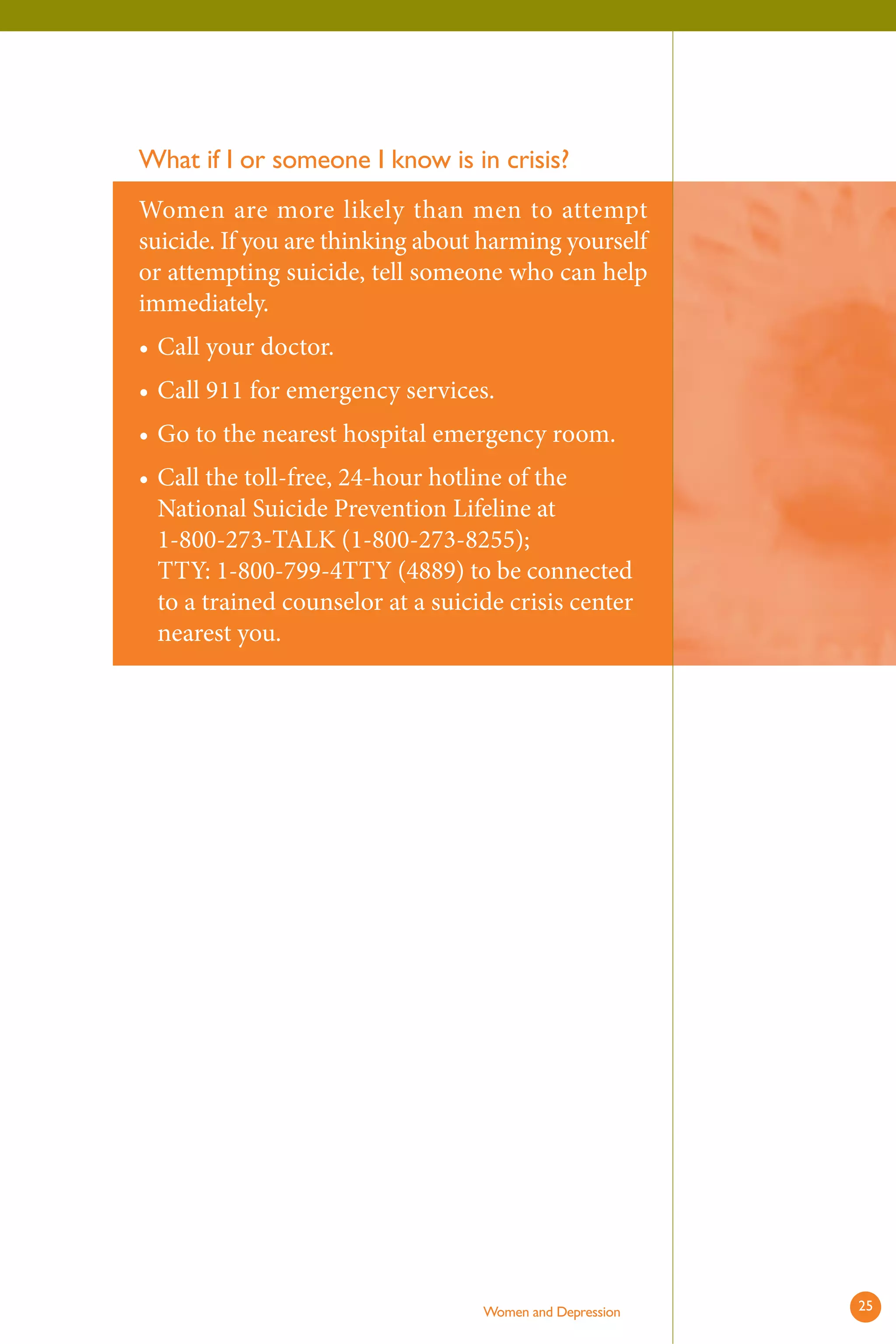 What if I or someone I know is in crisis? 
Women are more likely than men to attempt suicide. If you are thinking about harming yourself or attempting suicide, tell someone who can help immediately. 
• 
• 
• 
• 
Call your doctor. 
Call 911 for emergency services. 
Go to the nearest hospital emergency room. 
Call the toll-free, 24-hour hotline of the National Suicide Prevention Lifeline at 1-800-273-TALK (1-800-273-8255); TTY: 1-800-799-4TTY (4889) to be connected to a trained counselor at a suicide crisis center nearest you. 
Women and Depression 25 
 