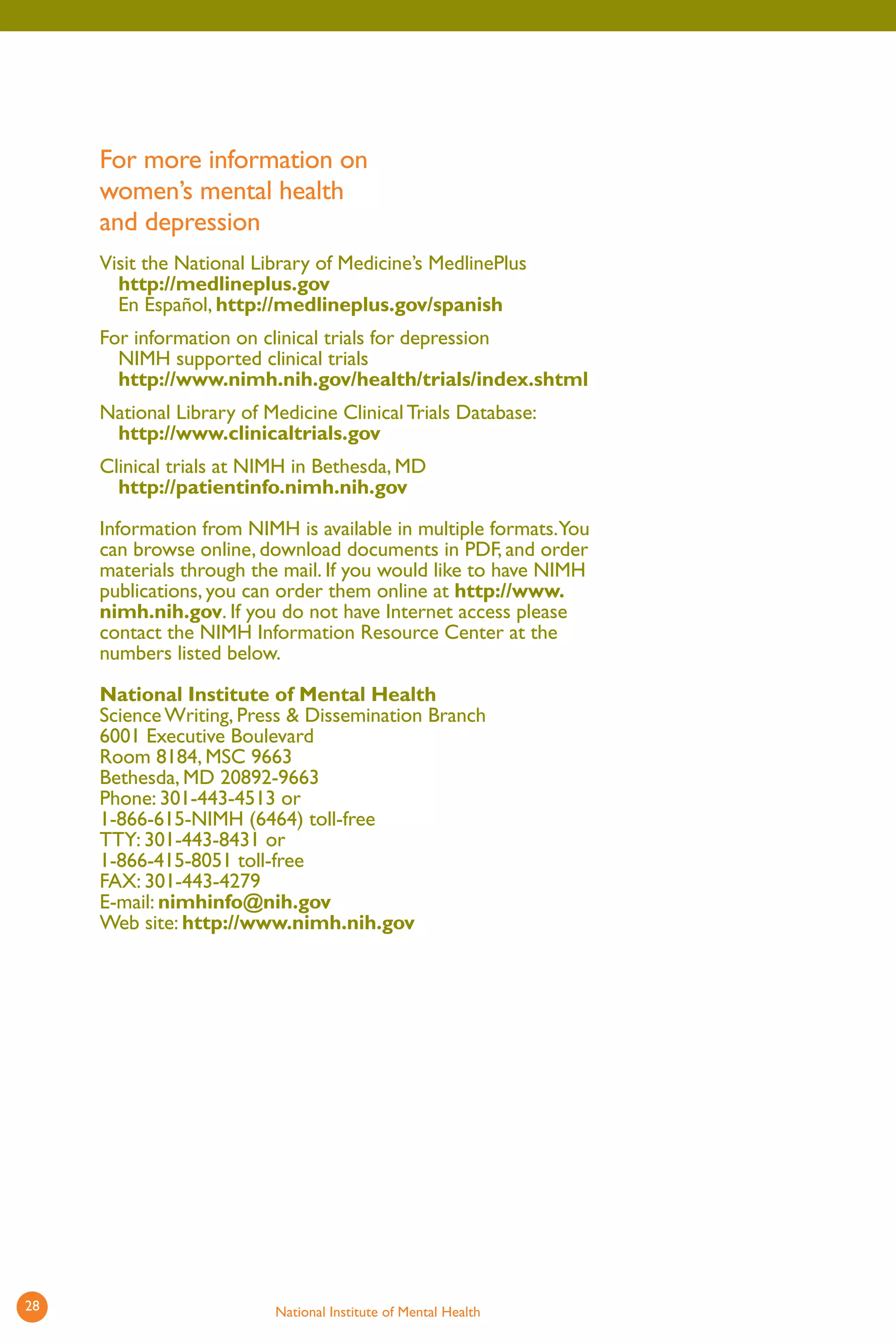 For more information on women’s mental health and depression 
Visit the National Library of Medicine’s MedlinePlus http://medlineplus.gov 
En Español, http://medlineplus.gov/spanish 
For information on clinical trials for depression NIMH supported clinical trials http://www.nimh.nih.gov/health/trials/index.shtml 
National Library of Medicine Clinical Trials Database: http://www.clinicaltrials.gov 
Clinical trials at NIMH in Bethesda, MD http://patientinfo.nimh.nih.gov 
Information from NIMH is available in multiple formats.You can browse online, download documents in PDF, and order materials through the mail. If you would like to have NIMH publications, you can order them online at http://www. nimh.nih.gov. If you do not have Internet access please contact the NIMH Information Resource Center at the numbers listed below. 
National Institute of Mental Health 
Science Writing, Press & Dissemination Branch 6001 Executive Boulevard Room 8184, MSC 9663 Bethesda, MD 20892-9663 Phone: 301-443-4513 or 1-866-615-NIMH (6464) toll-free TTY: 301-443-8431 or 1-866-415-8051 toll-free FAX: 301-443-4279 E-mail: nimhinfo@nih.gov Web site: http://www.nimh.nih.gov 
28 National Institute of Mental Health 
 