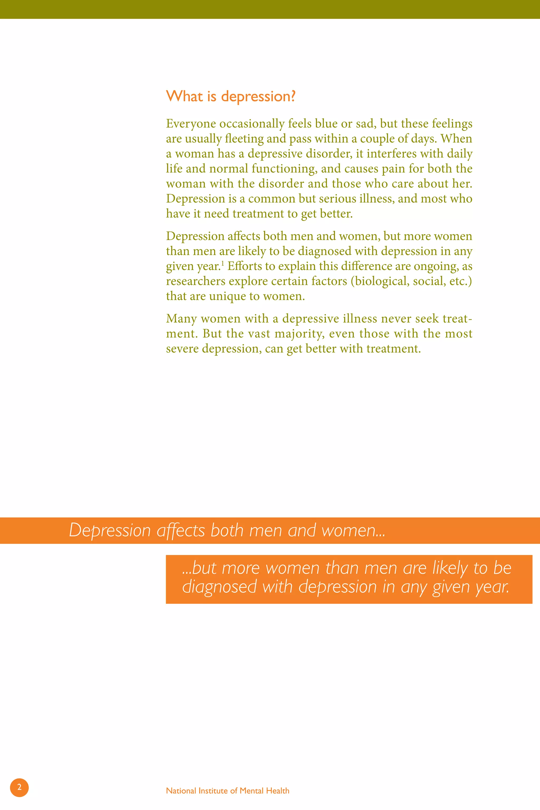 What is depression? 
Everyone occasionally feels blue or sad, but these feelings are usually fleeting and pass within a couple of days. When a woman has a depressive disorder, it interferes with daily life and normal functioning, and causes pain for both the woman with the disorder and those who care about her. Depression is a common but serious illness, and most who have it need treatment to get better. 
Depression affects both men and women, but more women than men are likely to be diagnosed with depression in any given year.1 Efforts to explain this difference are ongoing, as researchers explore certain factors (biological, social, etc.) that are unique to women. 
Many women with a depressive illness never seek treatment. But the vast majority, even those with the most severe depression, can get better with treatment. 
Depression affects both men and women... ...but more women than men are likely to be diagnosed with depression in any given year. 
2 National Institute of Mental Health 
 