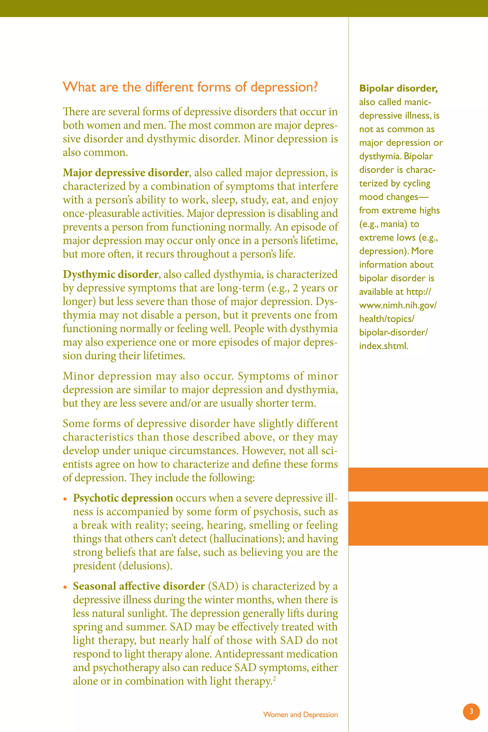 What are the different forms of depression? 
There are several forms of depressive disorders that occur in both women and men. The most common are major depressive disorder and dysthymic disorder. Minor depression is also common. 
Major depressive disorder, also called major depression, is characterized by a combination of symptoms that interfere with a person’s ability to work, sleep, study, eat, and enjoy once-pleasurable activities. Major depression is disabling and prevents a person from functioning normally. An episode of major depression may occur only once in a person’s lifetime, but more often, it recurs throughout a person’s life. 
Dysthymic disorder, also called dysthymia, is characterized by depressive symptoms that are long-term (e.g., 2 years or longer) but less severe than those of major depression. Dysthymia may not disable a person, but it prevents one from functioning normally or feeling well. People with dysthymia may also experience one or more episodes of major depression during their lifetimes. 
Minor depression may also occur. Symptoms of minor depression are similar to major depression and dysthymia, but they are less severe and/or are usually shorter term. 
Some forms of depressive disorder have slightly different characteristics than those described above, or they may develop under unique circumstances. However, not all scientists agree on how to characterize and define these forms of depression. They include the following: 
• 
• 
Psychotic depression occurs when a severe depressive illness is accompanied by some form of psychosis, such as a break with reality; seeing, hearing, smelling or feeling things that others can’t detect (hallucinations); and having strong beliefs that are false, such as believing you are the president (delusions). 
Seasonal aff ective disorder (SAD) is characterized by a depressive illness during the winter months, when there is less natural sunlight. The depression generally lift s during spring and summer. SAD may be effectively treated with light therapy, but nearly half of those with SAD do not respond to light therapy alone. Antidepressant medication and psychotherapy also can reduce SAD symptoms, either alone or in combination with light therapy.2 
Women and Depression 
Bipolar disorder, also called manic- depressive illness, is not as common as major depression or dysthymia. Bipolar disorder is characterized by cycling mood changes— from extreme highs (e.g., mania) to extreme lows (e.g., depression). More information about bipolar disorder is available at http:// www.nimh.nih.gov/ health/topics/ bipolar-disorder/ index.shtml. 
3 
 