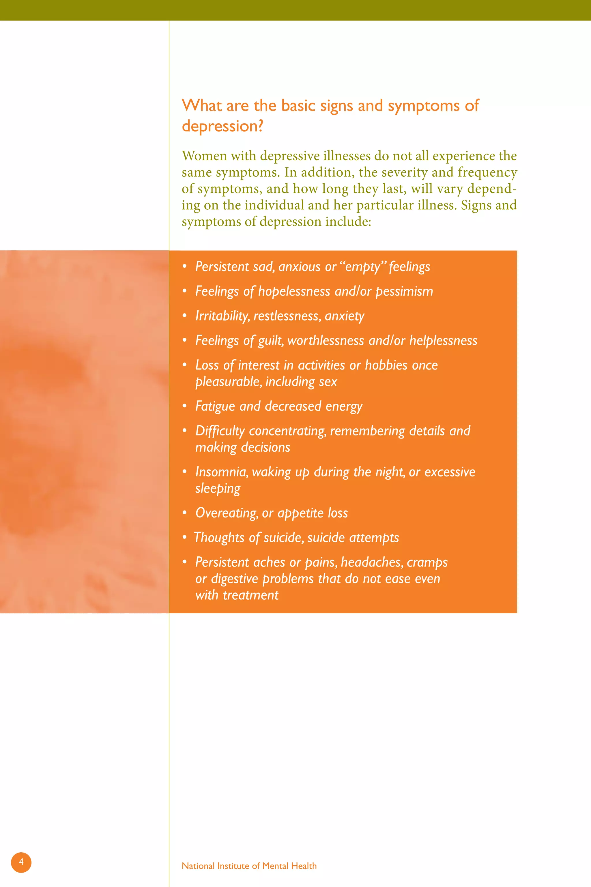 What are the basic signs and symptoms of depression? 
Women with depressive illnesses do not all experience the same symptoms. In addition, the severity and frequency of symptoms, and how long they last, will vary depending on the individual and her particular illness. Signs and symptoms of depression include: 
• 
• 
• 
• 
• 
• 
• 
• 
• 
• 
• 
Persistent sad, anxious or “empty” feelings 
Feelings of hopelessness and/or pessimism 
Irritability, restlessness, anxiety 
Feelings of guilt, worthlessness and/or helplessness 
Loss of interest in activities or hobbies once pleasurable, including sex 
Fatigue and decreased energy 
Difficulty concentrating, remembering details and making decisions 
Insomnia, waking up during the night, or excessive sleeping 
Overeating, or appetite loss 
Thoughts of suicide, suicide attempts 
Persistent aches or pains, headaches, cramps or digestive problems that do not ease even with treatment 
4 National Institute of Mental Health 
 