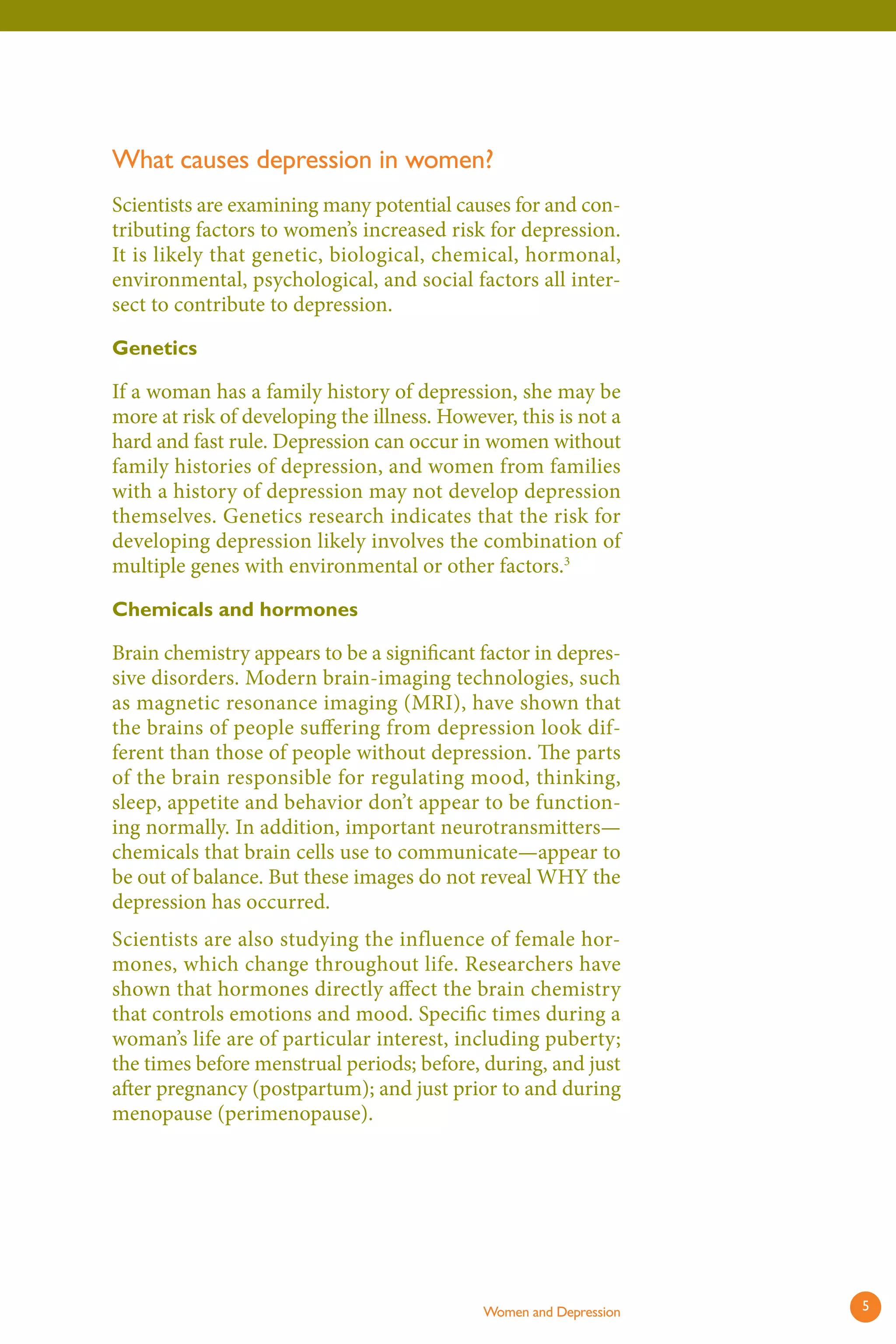 What causes depression in women? 
Scientists are examining many potential causes for and contributing factors to women’s increased risk for depression. It is likely that genetic, biological, chemical, hormonal, environmental, psychological, and social factors all intersect to contribute to depression. 
Genetics 
If a woman has a family history of depression, she may be more at risk of developing the illness. However, this is not a hard and fast rule. Depression can occur in women without family histories of depression, and women from families with a history of depression may not develop depression themselves. Genetics research indicates that the risk for developing depression likely involves the combination of multiple genes with environmental or other factors.3 
Chemicals and hormones 
Brain chemistry appears to be a significant factor in depressive disorders. Modern brain-imaging technologies, such as magnetic resonance imaging (MRI), have shown that the brains of people suffering from depression look different than those of people without depression. Th e parts of the brain responsible for regulating mood, thinking, sleep, appetite and behavior don’t appear to be functioning normally. In addition, important neurotransmitters— chemicals that brain cells use to communicate—appear to be out of balance. But these images do not reveal WHY the depression has occurred. 
Scientists are also studying the influence of female hormones, which change throughout life. Researchers have shown that hormones directly affect the brain chemistry that controls emotions and mood. Specific times during a woman’s life are of particular interest, including puberty; the times before menstrual periods; before, during, and just after pregnancy (postpartum); and just prior to and during menopause (perimenopause). 
Women and Depression 5 
 