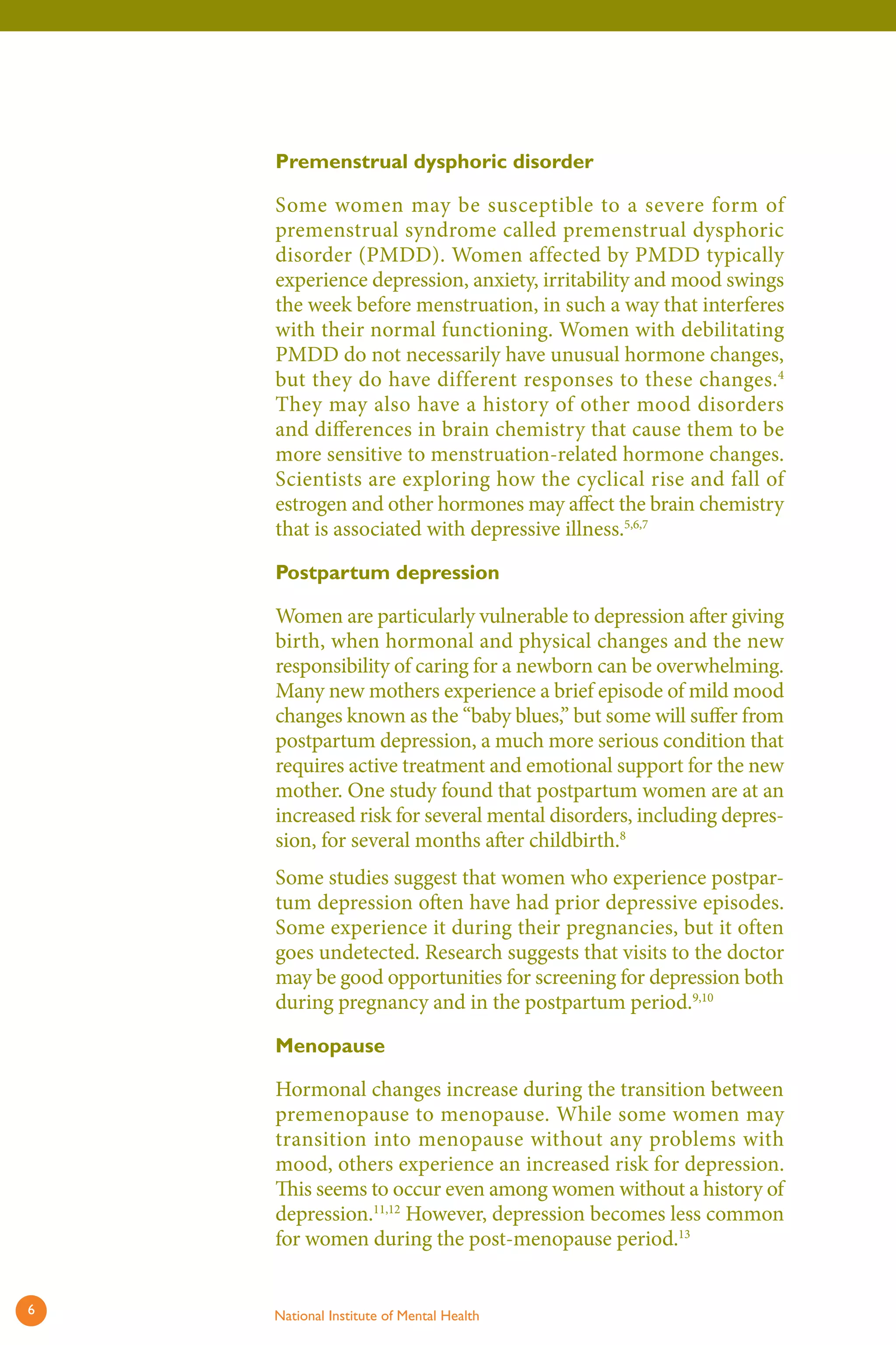 Premenstrual dysphoric disorder 
Some women may be susceptible to a severe form of premenstrual syndrome called premenstrual dysphoric disorder (PMDD). Women affected by PMDD typically experience depression, anxiety, irritability and mood swings the week before menstruation, in such a way that interferes with their normal functioning. Women with debilitating PMDD do not necessarily have unusual hormone changes, but they do have different responses to these changes.4 They may also have a history of other mood disorders and differences in brain chemistry that cause them to be more sensitive to menstruation-related hormone changes. Scientists are exploring how the cyclical rise and fall of estrogen and other hormones may affect the brain chemistry that is associated with depressive illness.5,6,7 
Postpartum depression 
Women are particularly vulnerable to depression aft er giving birth, when hormonal and physical changes and the new responsibility of caring for a newborn can be overwhelming. Many new mothers experience a brief episode of mild mood changes known as the “baby blues,” but some will suff er from postpartum depression, a much more serious condition that requires active treatment and emotional support for the new mother. One study found that postpartum women are at an increased risk for several mental disorders, including depression, for several months aft er childbirth.8 
Some studies suggest that women who experience postpartum depression often have had prior depressive episodes. Some experience it during their pregnancies, but it often goes undetected. Research suggests that visits to the doctor may be good opportunities for screening for depression both during pregnancy and in the postpartum period.9,10 
Menopause 
Hormonal changes increase during the transition between premenopause to menopause. While some women may transition into menopause without any problems with mood, others experience an increased risk for depression. This seems to occur even among women without a history of depression.11,12 However, depression becomes less common for women during the post-menopause period.13 
6 National Institute of Mental Health 
 