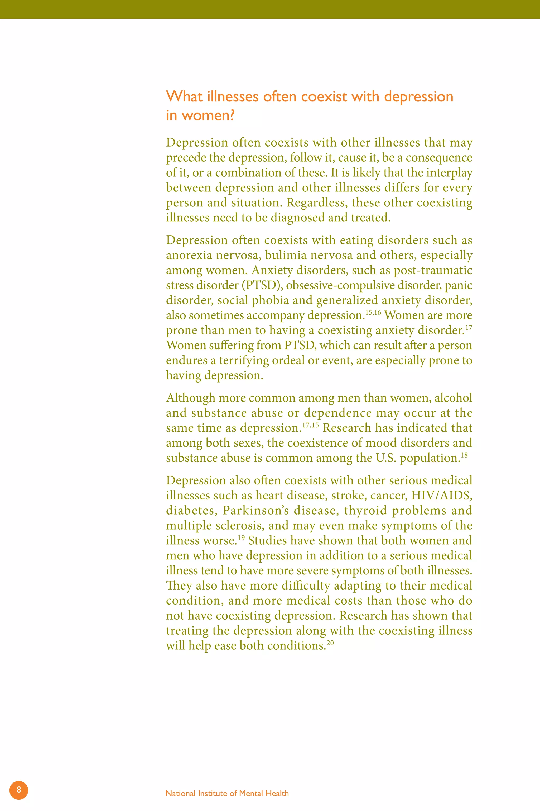 What illnesses often coexist with depression in women? 
Depression often coexists with other illnesses that may precede the depression, follow it, cause it, be a consequence of it, or a combination of these. It is likely that the interplay between depression and other illnesses differs for every person and situation. Regardless, these other coexisting illnesses need to be diagnosed and treated. 
Depression often coexists with eating disorders such as anorexia nervosa, bulimia nervosa and others, especially among women. Anxiety disorders, such as post-traumatic stress disorder (PTSD), obsessive-compulsive disorder, panic disorder, social phobia and generalized anxiety disorder, also sometimes accompany depression.15,16 Women are more prone than men to having a coexisting anxiety disorder.17 Women suffering from PTSD, which can result after a person endures a terrifying ordeal or event, are especially prone to having depression. 
Although more common among men than women, alcohol and substance abuse or dependence may occur at the same time as depression.17,15 Research has indicated that among both sexes, the coexistence of mood disorders and substance abuse is common among the U.S. population.18 
Depression also often coexists with other serious medical illnesses such as heart disease, stroke, cancer, HIV/AIDS, diabetes, Parkinson’s disease, thyroid problems and multiple sclerosis, and may even make symptoms of the illness worse.19 Studies have shown that both women and men who have depression in addition to a serious medical illness tend to have more severe symptoms of both illnesses. They also have more difficulty adapting to their medical condition, and more medical costs than those who do not have coexisting depression. Research has shown that treating the depression along with the coexisting illness will help ease both conditions.20 
8 National Institute of Mental Health 
 