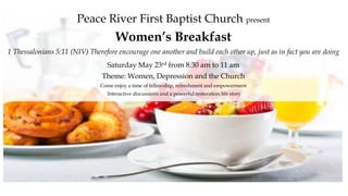 Peace River First Baptist Church present
Women’s Breakfast
1 Thessalonians 5:11 (NIV) Therefore encourage one another and build each other up, just as in fact you are doing
Saturday May 23rd from 8:30 am to 11 am
Theme: Women, Depression and the Church
Come enjoy a time of fellowship, refreshment and empowerment
Interactive discussions and a powerful restoration life story
 