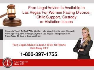 Free Legal Advice Is Available In
Las Vegas For Women Facing Divorce,
Child Support, Custody
or Visitation Issues
Divorce Is Tough To Deal With. We Can Help Make It A Little Less Stressful.
With Legal-Yogi.com, Finding Lawyers In Las Vegas That Specialize In
These Areas Of Law Is Easy and Free!
Free Legal Advice Is Just A Click Or Phone
Call Away 24/7
1-800-397-1755
Legal-Yogi.com
Since 1999
 