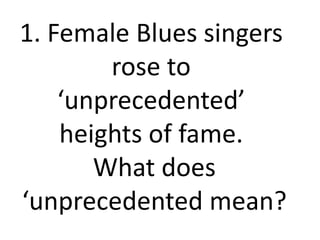 1. Female Blues singers
rose to
‘unprecedented’
heights of fame.
What does
‘unprecedented mean?
 