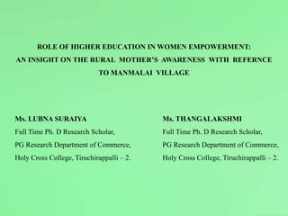 ROLE OF HIGHER EDUCATION IN WOMEN EMPOWERMENT:
AN INSIGHT ON THE RURAL MOTHER’S AWARENESS WITH REFERNCE
TO MANMALAI VILLAGE
Ms. LUBNA SURAIYA Ms. THANGALAKSHMI
Full Time Ph. D Research Scholar, Full Time Ph. D Research Scholar,
PG Research Department of Commerce, PG Research Department of Commerce,
Holy Cross College, Tiruchirappalli – 2. Holy Cross College, Tiruchirappalli – 2.
 