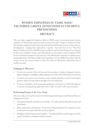 WOMEN EMPLOYEES IN TAMIL NADU
FACTORIES: LAWFUL INTENTIONS VS UNLAWFUL
PRETENTIONS
This case study, mapped for Employee Safety in HRM course, is structured around women
employees of Tamil Nadu’s garment industry and textile mills. Tirupur-Coimbatore-Erode-
Salem districts together formed a thriving textile hub and while business grew in these districts,
the allegations – ranging from exploitation to apathy – have also been on rise. These four
districts employ more than 500,000 women workforce and have been facing severe criticisms
for their non-compliance of laws, especially related to women safety at their workplaces. With
the new amendment proposed to Factories Act 1948, allowing the companies to employ women
during night shifts, with Madras High Court’s guidelines (in circa 2000; R.Vasantha), will it be
a bane or boon for women workers in these four districts? Would the exploitation stop or
would it increase?
Pedagogical Objectives
• To have an overview of slew of Laws and Acts prevalent in India to safeguard women’s
rights and dignity at workplace, taking cognizance of article 15(3) of the Indian Constitution
• To examine the current state of women worker’s health and safety record at Tamil Nadu’s
garment industry/textile mills in the light of several related laws
• To discuss and debate on the proposed amendment to Factories Act 1948 with reference
to women working during night shifts and its effect on textile mills’ women workers
Positioning/Setting of the Case Study
This case study can be used for either of the following modules/topics in the Human Resource
Management Course:
• Occupational Health and Safety Laws in India –To understand the labor/factory laws and
acts in India
• Safety and Security of Employees –To be aware of the prerequisites for companies to have
a crime prevention plan and other security programs
• Workplace Health Hazards and Accidents – To understand the need for hygiene and the
cause of accidents at workplace and the remedies
ABSTRACT
© www.etcases.com
 