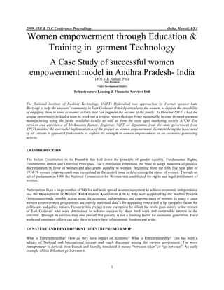 2009 ABR & TLC Conference Proceedings                                                          Oahu, Hawaii, USA

Women empowerment through Education &
   Training in garment Technology
      A Case Study of successful women
  empowerment model in Andhra Pradesh- India
                                              Dr.N.V.R.Nathan. PhD
                                                      Vice President
                                               Cluster Development Intiative

                                Infrastructure Leasing & Financial Services Ltd


The National Institute of Fashion Technology, (NIFT) Hyderabad was approached by Former speaker Late
Balayogi to help the weavers’ community in East Godavari district particularly the women, to explore the possibility
of engaging them in some economic activity that can augment the income of the family. As Director NIFT, I had the
unique opportunity to lead a team to work out a project report that can bring sustainable income through garment
manufacturing using the fabric available locally as well as from the state apex marketing society APCO. The
services and experience of Mr.Basanth Kumar, Registrar, NIFT on deputation from the state government from
APCO enabled the successful implementation of the project on women empowerment. Garment being the basic need
of all citizens it appeared fashionable to explore its strength in women empowerment as an economic generating
activity.


1.0 INTRODUCTION

The Indian Constitution in its Preamble has laid down the principle of gender equality, Fundamental Rights,
Fundamental Duties and Directive Principles. The Constitution empowers the State to adopt measures of positive
discrimination in favor of women and also grants equality to women. Beginning from the fifth five year plan of
1974-78 women empowerment was recognized as the central issue in determining the status of women. Through an
act of parliament in 1990 the National Commission for Women was established for rights and legal entitlement of
women.

Participation from a large number of NGO’s and wide spread women movement to achieve economic independence
like the Development of Women And Children Association (DWACRA) well supported by the Andhra Pradesh
Government made possible in true sense the economic independence and empowerment of women. In many a cases
women empowerment programmes are merely statistical data’s for appeasing voters and a lip sympathy factor for
politicians and policy makers. However this project is one exemption for which the credit goes mainly to the women
of East Godavari who were determined to achieve success by sheer hard work and sustainable interest in the
outcome. Through its success they also proved that poverty is not a limiting factor for economic generation. Hard
work and consistent efforts can take them to a new level of economic freedom and pride.

1.1 NATURE AND DEVELOPMENT OF ENTREPRENEURSHIP

What is Entrepreneurship? How do they have impact on economy? What is Entrepreneurship? This has been a
subject of National and International interest and much discussed among the various government. The word
entrepreneur is derived from French and literally translated it means “between-taker” or “go-between”. An early
example of this definition go-between is



                                                            1
 