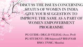 DISCUSS THE ISSUES CONCERNINGSTATUS OF WOMEN IN INDIAGIVEYOUR SUGGESTION TO IMPROVE THE SAME AS A PART OF WOMENEMPOWERMENT PROGRAMME PG GUIDE:- DR.G.DVELHAL (Asso. Prof) PGSTUDENT:- DR.Saiprasad.P BHAVSAR RMO, TNMC, Mumbai 