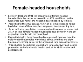 Female-headed households
 Between 1981 and 1991 the proportion of female-headed households
in Botswana increased from 45% to 47% and in the rural areas over
half of the households are headed by females.
 According to the 1991 census, 45.6% of all female-headed house-
holds had none of their members employed in cash earning jobs.
 As an indicator, population pressure on family resources shows
that 28.1% of total female-headed households have between 7 and
10 dependent members in the household.
 Characteristically, these households are generally poorer than the
male-headed households which have about 2.6 times and eight
times more earning power in the urban and rural areas respectively.
 This situation has adverse implications for productivity and income
generation at the household level as well as for child survival and
development
 
