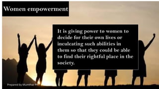 Women empowerment
It is giving power to women to
decide for their own lives or
inculcating such abilities in
them so that they could be able
to find their rightful place in the
society.
Prepared by Mumthaz PP
 