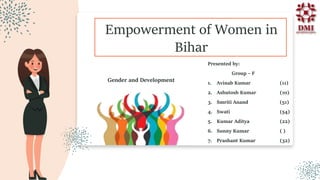 Empowerment of Women in
Bihar
Presented by:
Group – F
1. Avinab Kumar (11)
2. Ashutosh Kumar (10)
3. Smriti Anand (51)
4. Swati (54)
5. Kumar Aditya (22)
6. Sunny Kumar ( )
7. Prashant Kumar (32)
Gender and Development
 