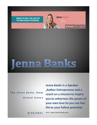 T h e J e n n a b a n k s s h o w
U n i t e d S t a t e s
8 / 2 6 / 2 0 2 1
Jenna banks is a Speaker
,Author Entrepreneur and a
coach on a missionto inspire
you to unharness the power of
your own love So you can live
life to your fullest potential.
Visit: https://jenna-banks.com
 