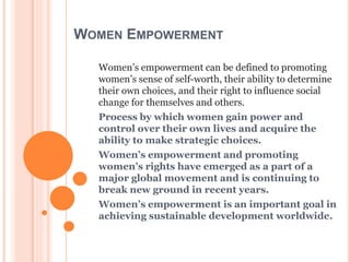 WOMEN EMPOWERMENT
Women’s empowerment can be defined to promoting
women’s sense of self-worth, their ability to determine
their own choices, and their right to influence social
change for themselves and others.
Process by which women gain power and
control over their own lives and acquire the
ability to make strategic choices.
Women’s empowerment and promoting
women’s rights have emerged as a part of a
major global movement and is continuing to
break new ground in recent years.
Women’s empowerment is an important goal in
achieving sustainable development worldwide.
 