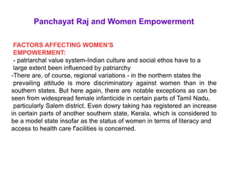 Panchayat Raj and Women Empowerment
FACTORS AFFECTING WOMEN'S
EMPOWERMENT:
- patriarchal value system-Indian culture and social ethos have to a
large extent been influenced by patriarchy
-There are, of course, regional variations - in the northern states the
prevailing attitude is more discriminatory against women than in the
southern states. But here again, there are notable exceptions as can be
seen from widespread female infanticide in certain parts of Tamil Nadu,
particularly Salem district. Even dowry taking has registered an increase
in certain parts of another southern state, Kerala, which is considered to
be a model state insofar as the status of women in terms of literacy and
access to health care f'acilities is concerned.
 