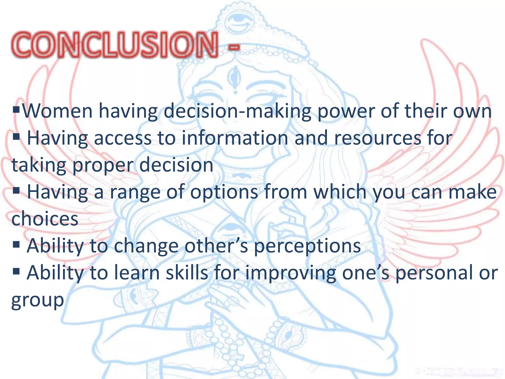 Women having decision-making power of their own
Having access to information and resources for
taking proper decision
Having a range of options from which you can make
choices
Ability to change other’s perceptions
Ability to learn skills for improving one’s personal or
group