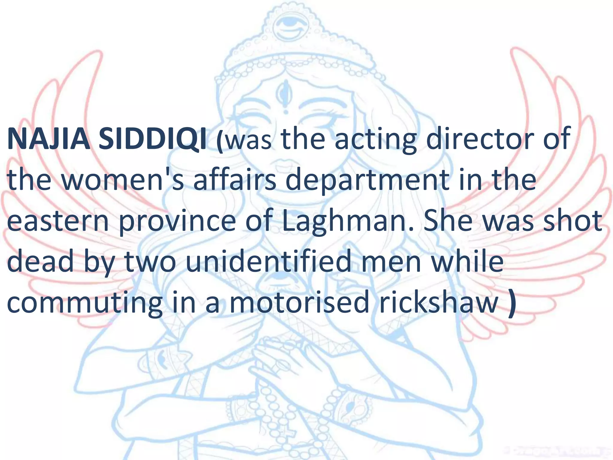 NAJIA SIDDIQI (was the acting director of
the women's affairs department in the
eastern province of Laghman. She was shot
dead by two unidentified men while
commuting in a motorised rickshaw )