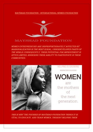 Mayshad Foundation - International Women Foundation
WOMEN ENTREPRENEURS are disproportionately affected by
marginalization in the most rural, underdeveloped parts of
the world; consequently, their potential for improvement is
often limited, hindering their ability to participate in their
communities.
This is why the founder of MAYSHAD FOUNDATION thinks IT IS
VITAL TO EDUCATE and TRAIN WOMEN, thereby helping them
 