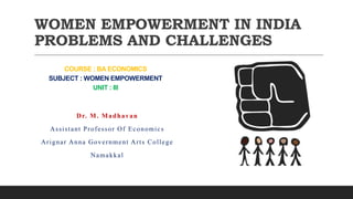 WOMEN EMPOWERMENT IN INDIA
PROBLEMS AND CHALLENGES
Dr. M. Madhavan
Assistant Professor Of Economics
Arignar Anna Government Arts College
Namakkal
COURSE : BA ECONOMICS
SUBJECT : WOMEN EMPOWERMENT
UNIT : III
 