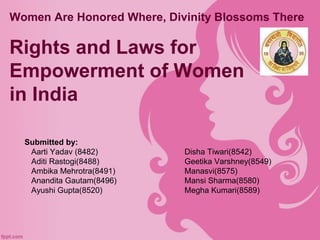 Women Are Honored Where, Divinity Blossoms There
Rights and Laws for
Empowerment of Women
in India
Submitted by:
Aarti Yadav (8482) Disha Tiwari(8542)
Aditi Rastogi(8488) Geetika Varshney(8549)
Ambika Mehrotra(8491) Manasvi(8575)
Anandita Gautam(8496) Mansi Sharma(8580)
Ayushi Gupta(8520) Megha Kumari(8589)
 