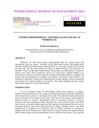 International Journal of Management (IJM), ISSN 0976 – 6502(Print), ISSN 0976 –
6510(Online), Volume 4, Issue 2, March- April (2013)
267
WOMEN EMPOWERMENT: CRACKING GLASS CEILING AT
WORKPLACE
Dr.Bhawana Bhardwaj,
Assistant Professor, School of Business and Management Science
Central University of Himachal Pradesh, Dhramshala
ABSTRACT
Whenever we talk about women empowerment there are certain names that
immediately strike our minds. Ms.Indira Nooyi, Ms.Chanda Kochar, Ms.Pratibha Patil,
Ms.Saina Nehwal, Ms.Anjum Chopra, Ms.Kiran Bedi are few names which can be counted
on finger tips. Do they really present the Status of Indian Women or the Scenarios are
different? Today we talk about empowerment, involvement and employment of women in
almost every sector. Even though the services of women have widened leading to an
acceleration of women’s career development in length and breadth both but it is pathetic that
women still face hindrances in reaching top positions. The phrase “glass ceiling” was
introduced to illustrate a world where businesswomen in their attempt to reach top positions
were blocked by corporate tradition and prejudice. This paper highlights the glass ceiling
effect and its impact on women empowerment.
INTRODUCTION
It was the brilliant Vedic era when Indian women were respected as goddess
Lakshmi, Durga and Saraswati .The saying 'Yatra Naryastu Pujyante, Ramante Tatra Devta'
which means where woman are worshiped, God resides .This statement clearly mention the
respect and status of the women in the society. The services have gone to great lengths to
decrease barriers to women’s development. There is increasing concern of women’s
movement into top leadership positions. Presently, the career oriented women who really
want to grow and assume highest position of the corporate world, reported that they have to
encounter obstacles that restrict their potential to achieve fulfilling careers. Are these
unidirectional or stretched in all directions, from a 70-hour workweek to marriage to
childcare and more? The presence of these barriers in current scenario also indicates that the
efforts aimed towards women empowerment are not sufficient. Our concern is that until the
INTERNATIONAL JOURNAL OF MANAGEMENT (IJM)
ISSN 0976-6502 (Print)
ISSN 0976-6510 (Online)
Volume 4, Issue 2, March- April (2013), pp. 267-272
© IAEME: www.iaeme.com/ijm.asp
Journal Impact Factor (2013): 6.9071 (Calculated by GISI)
www.jifactor.com
IJM
© I A E M E
 