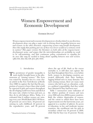 Journal of Economic Literature 2012, 50(4), 1051–1079
http://dx.doi.org/10.1257/jel.50.4.1051

Women Empowerment and
Economic Development
Esther Duflo*
Women empowerment and economic development are closely related: in one direction,
development alone can play a major role in driving down inequality between men
and women; in the other direction, empowering women may benefit development.
Does this imply that pushing just one of these two levers would set a virtuous circle
in motion? This paper reviews the literature on both sides of the empowerment–
development nexus, and argues that the interrelationships are probably too weak
to be self-sustaining, and that continuous policy commitment to equality for
its own sake may be needed to bring about equality between men and women.
( JEL I14, I24, I32, I38, J13, J16, O15)

1.  Introduction

T

he persistence of gender inequality is
most starkly brought home in the phenomenon of “missing women.” The term
was coined by Amartya Sen in a now classic article in the New York Review of Books
(Sen 1990) to capture the fact that the proportion of women is lower than what would
be expected if girls and women throughout
the developing world were born and died at
the same rate, relative to boys and men, as
they do in sub-Saharan Africa. Today, it is
estimated that 6 million women are missing every year (World Bank 2011) Of these,
23 percent are never born, 10 percent are
missing in early childhood, 21 percent in
the reproductive years, and 38 percent
* Massachusetts Institute of Technology.

above the age of 60. Stark as the excess
mortality is, it still does not capture the
fact that throughout their lives, even before
birth, women in developing countries are
treated differently than their brothers,
l
­agging behind men in many domains. For
each missing woman, there are many more
women who fail to get an education, a job,
or a political responsibility that they would
have obtained if they had been men.
Table 1 summarizes some indicators of
the relative position of women and men
circa 1990 and circa 2009 in poor countries.
Both the relative deprivation of women,
and the extent to which there have been
improvements over the last twenty years, are
apparent in a number of spheres. In access
to education: in low and moderate income
countries, the enrollment rate for girls in
secondary school was 34 percent in 2010,
while that for boys was 41 percent. Twenty

1051

 