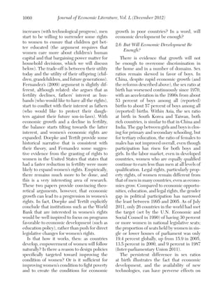 1060

Journal of Economic Literature, Vol. L (December 2012)

increases (with technological progress), men
start to be willing to surrender some rights
to women to ensure that children get better educated (the argument requires that
women care more about children’s human
capital and that bargaining power matter for
household decisions, which we will discuss
below). The trade-off is between their utility
today and the utility of their offspring (children, grandchildren, and future generations).
Fernandez’s (2009) argument is slightly different, although related: she argues that as
fertility declines, fathers’ interest as husbands (who would like to have all the rights),
start to conflict with their interest as fathers
(who would like to protect their daughters against their future son-in-laws). With
economic growth and a decline in fertility,
the balance starts tilting towards the latter
interest, and women’s economic rights are
expanded. Doepke and Tertilt provide some
historical narrative that is consistent with
their theory, and Fernandez some suggestive evidence from the granting of rights to
women in the United States that states that
had a faster reduction in fertility were more
likely to expand women’s rights. Empirically,
there remains much more to be done, and
this is a very interesting area of research.
These two papers provide convincing theoretical arguments, however, that economic
growth can lead to a progression in women’s
rights. In fact, Doepke and Tertilt explicitly
conclude that institutions such as the World
Bank that are interested in women’s rights
would be well inspired to focus on programs
favorable to economic development (such as
education policy), rather than push for direct
legislative changes for women’s rights.
Is that how it works, then: as countries
develop, empowerment of women will follow
naturally? Is there a reason to design policies
specifically targeted toward improving the
condition of women? Or is it sufficient for
improving women’s condition to fight poverty
and to create the conditions for economic

growth in poor countries? In a word, will
economic development be enough?
2.6	 But Will Economic Development Be
Enough?
There is evidence that growth will not
be enough to overcome discrimination in
the home and in a number of domains. Sex
ratios remain skewed in favor of boys. In
China, despite rapid economic growth (and
the reforms described above), the sex ratio at
birth has worsened continuously since 1970,
with an acceleration in the 1990s from about
53 percent of boys among all (reported)
births to about 57 percent of boys among all
(reported) births. Within Asia, the sex ratio
at birth in South Korea and Taiwan, both
rich countries, is similar to that in China and
India. The gap between girls and boys is closing for primary and secondary schooling, but
for tertiary education, the ratio of females to
males has not improved overall, even though
participation has risen for both boys and
girls. In the labor market, even in developed
countries, women who are equally qualified
continue to earn less than men at all levels of
qualification. Legal rights, particularly property rights, of women remain different from
that of men in many countries, even as economies grow. Compared to economic opportunities, education, and legal rights, the gender
gap in political participation has narrowed
the least between 1995 and 2005. As of July
2011, only 26 countries in the world had met
the target (set by the U.N. Economic and
Social Council in 1990) of having 30 percent
or more women in national legislative seats;
the proportion of seats held by women in single or lower houses of parliament was only
19.4 percent globally, up from 15.9 in 2005,
13.5 percent in 2000, and 9 percent in 1987
(Inter-parliamentary Union 2011).
The persistent difference in sex ratios
at birth illustrates the fact that economic
development, and the availability of new
technologies, can have perverse effects on

 