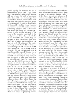 Duflo: Women Empowerment and Economic Development
gender equality if it decreases the cost of
discriminating against girls. High differences in reported sex ratios at birth between
girls and boys are the result of unreported
birth—infanticide—and increasingly, from
sex-selective abortion. Sex-selective abortion shows how the wider availability of new
technologies and the increased well-being
of households resulting from economic
development have led to an increase in a
particularly egregious form of discrimination. This is not limited to China: the 2001
census in India revealed a reversal of the
trend in the sex ratios, particularly in the
most prosperous states in the north of India.
By the time of the 2011 census, they had
dropped to their lowest levels since independence. Economic calculus plays a role
here as well. Advertisements for clinics
practicing sex-selection in Mumbai used to
read, “Better pay Rs 500 now than Rs 50,000
later” (Desai 1994). The Rs 50,000 refers to
the dowry that the parents would need to
pay when a girl is married. With the cost of
sex identification and abortion becoming so
low with new technologies, many more parents may prefer to abort girls rather than
to raise and marry them. In Taiwan, Lin,
Qian, and Liu (2008) document that the
sex ratio at birth (i.e., the fraction of boys
among live births) in Taiwan increased from
0.515 in 1980 to 0.54 by 1990. All of the
increase is accounted for by increases in
the sex ratio for higher parity. They argue
that the legalization of abortion in Taiwan
in 1985/86 (when prenatal sex determination was already available) is responsible.
Even if increased opportunities for women
reduce the dowry, there is little chance that
they will bring it to such a low enough level
so as to make it worthwhile to let a girl live
in the face of such a low cost for abortion.
Sex selection does not appear to disappear
even in the United States. When a blood test
that can determine the gender of the baby
after seven weeks of pregnancy became

1061

commercially available in the United States,
there were reports of concerns that it could
be used for sex-selective abortion (Belluck
2011). These concerns are almost surely
justified: even without this test, there is evidence of sex-selective abortion in some ethnic groups in the United States and Canada
today: in particular, since 1980, there is an
abnormal ratio of boys to girls among children at higher parity in Chinese, Korean,
Asian American, and Indian-American families (Abrevaya 2009; Almond and Edlund
2008; Almond, Edlund, and Milligan 2009).
Almond and Eldund report, for example,
that for third children, if there is no previous boy, boys will outnumber girls by 50 percent. Using linked records from California,
Abrevaya shows that Asian Indian mothers
were significantly more likely to have a terminated pregnancy and to give birth to a boy
when they have previously only given birth
to girls. Eventually, in societies where there
is a male preference, the pressure on the
marriage markets due to the rising sex ratio
(it is estimated that there are twenty million
more boys under 20 than girls in China, and
25 million more in India (Edlund and Lee
2009)) may provide some incentive for the
sex ratio to revert. Edlund and Lee (2009)
provide evidence that the sex ratio is normalizing in Korea, after having exploded
with the introduction of sonography.
The disparity in earnings at all levels of
qualification even in richer countries illustrates the persisting bias against women.
This is not the place for a detailed review on
gender discrimination in developed countries: Goldin (2006) provides a masterful
summary of the long-run evaluation of the
place of women in society. Gaps in wages,
occupation, education, and labor force participation have shrunk considerably in the
United States from 1930 to 1990, in part due
to some of the phenomena discussed earlier
(a rise in the demand for clerical work, the
resulting larger investment in education,

 