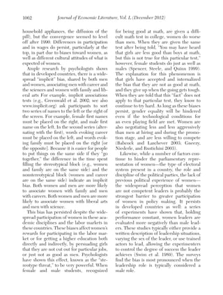 1062

Journal of Economic Literature, Vol. L (December 2012)

household appliances, the diffusion of the
pill), but the convergence seemed to level
off after 1990. Differences in participation
and in wages do persist, particularly at the
top, in part due to biases toward women, as
well as different cultural attitudes of what is
expected of women.
Ample research by psychologists shows
that in developed countries, there is a widespread “implicit” bias, shared by both men
and women, associating men with career and
the sciences and women with family and liberal arts For example, implicit associations
tests (e.g., Greenwald et al. 2002; see also
www.implicit.org) ask participants to sort
two series of names to the left or the right of
the screen. For example, female first names
must be placed on the right, and male first
name on the left. In the second series (alternating with the first), words evoking career
must be placed on the left, and words evoking family must be placed on the right [or
the opposite]. Because it is easier for people
to put things on the same side if they “go
together,” the difference in the time spent
filling the stereotypical block (e.g., women
and family are on the same side) and the
nonstereotypical block (women and career
are on the same side) indicate an implicit
bias. Both women and men are more likely
to associate women with family and men
with careers. Both women and men are more
likely to associate women with liberal arts
and men with science.
This bias has persisted despite the widespread participation of women in these academic disciplines and the labor markets in
these countries. These biases affect women’s
rewards for participating in the labor market or for getting a higher education both
directly and indirectly, by persuading girls
that they are not cut out for particular jobs,
or just not as good as men. Psychologists
have shown this effect, known as the “stereotype threat,” to be very powerful. When
female and male students, ­
recognized

for being good at math, are given a difficult math test in college, women do worse
than men. When they are given the same
test after being told, “You may have heard
that girls are less good than boys at math,
but this is not true for this particular test,”
however, female students do just as well as
males (Spencer, Steele, and Quinn 1999).
The explanation for this phenomenon is
that girls have accepted and internalized
the bias that they are not as good at math,
and they give up when the going gets tough.
When they are told that this “fact” does not
apply to that particular test, they know to
continue to try hard. As long as these biases
persist, gender equality will be hindered
even if the technological conditions for
an even playing field are met. Women are
also negotiating less and less aggressively
than men at hiring and during the promotion stage, and are less willing to compete
(Babcock and Laschever 2003; Gneezy,
Niederle, and Rustichini 2003).
Likewise, while a number of factors continue to hinder the parliamentary representation of women—the type of electoral
system present in a country, the role and
discipline of the political parties, the lack of
previous political experience of women—
the widespread perception that women
are not competent leaders is probably the
strongest barrier to greater participation
of women in policy making. It persists
in developed countries as well: a series
of experiments have shown that, holding
performance constant, women leaders are
evaluated more negatively than male leaders. These studies typically either provide a
written description of leadership situations,
varying the sex of the leader, or use trained
actors to lead, allowing the experimenters
to control the degree of success the leader
achieves (Swim et al. 1989). The surveys
find the bias is most pronounced when the
leadership role is typically considered a
male role.

 