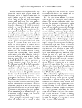 Duflo: Women Empowerment and Economic Development
Similar evidence coming from India suggests that citizens tend to give lower performance marks to female leaders than to
male leaders, given the same information
about them, are also less likely to associate
women with leadership than men, and are
generally not feeling positive toward females
in politics. Beaman et al. (2009) investigate
attitudes in rural West Bengal using a variety of methods. In one experiment, they
ask respondents to listen to a short political
speech, read out either by a male actor or
a female actor. Among people who had not
had the experience of a female leader, randomly selected respondents who heard the
“male” speech are significantly more likely
to give it favorable marks than those who
heard the female speech. In another part of
the study, they conduct “implicit association
tests,” and show a strong association between
women and the domestic sphere. Finally,
respondents (particularly male) seemed
quite comfortable acknowledging that they
strongly preferred a male as leader rather
than a woman (this is in a country that has
a female head of the majority party and a
female president—since then, the state of
West Bengal has also elected a female as the
head of the state). It seems that there is a
significant cultural barrier to recognizing
women as competent policy makers.
Evidence such as this provides support
for the idea of “reservations” or quotas for
women in policy-making positions. Since
perceptions are biased, in the absence of
affirmative action of some sort, it would be
very difficult for women to break into politics.
Indeed, in most of the seventeen countries
where the target of 30 percent of women in
parliament has been achieved, some kind of
affirmative action measure has been in place.
If one wants to achieve balanced gender representation rapidly, it seems clear that affirmative action will be needed.
More generally, economic development
alone will probably not be enough to bring

1063

about equality between women and men in
the foreseeable future, and policies will be
required to accelerate this process.
Yet, the gains from policies that target
women come, to some extent, at the expense
of men. This much is evident in politics. Any
position that a woman gets through a quota
is a position that a man does not get. The
trade-offs are not always as explicit, but can
be very stark indeed. For example, specific
measures to improve access of girls to school,
such as scholarships for girls or latrines in
school, are an expensive way to get more
girls into schools. Given that enrollment is
already high, many scholarships go to girls
who would have gone to school anyway, making the cost per additional girl induced to go
to school very high. This means that within
the very limited budget of most developing countries, the transfers to girls come
at the direct expenses of boys. The money
spent on scholarships is not spent on other
things that may help both boys and girls,
such as hiring new teachers, or deworming
everyone. The trade-offs are real: comparative cost effectiveness research (comparing
across different experiments in a variety
of contexts) suggest that the cost per extra
child enrolled of additional scholarships may
be much larger than that of deworming, or
informing parents of the returns to education (Dhaliwal et al. 2011).
Thus, policies that explicitly favor women
need to be justified, not just in terms of being
necessary to bring about gender equality,
but in terms of gender equality itself being
desirable and worth the cost it implies. The
second part of this essay explores the common justification that the trade-off between
the interests of various people seen in the
short run is transitory; in the long run, there
is no trade-off between helping women more
and helping everyone, because increasing
the share of resources going to women will
increase the amount of resources so much
that everyone will be better off.

 