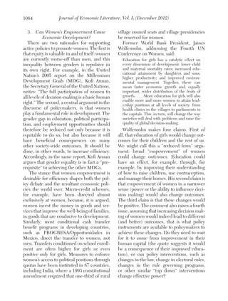 1064

Journal of Economic Literature, Vol. L (December 2012)

3.  Can Women’s Empowerment Cause
Economic Development?
There are two rationales for supporting
active policies to promote women. The first is
that equity is valuable in and of itself: women
are currently worse-off than men, and this
inequality between genders is repulsive in
its own right. For example, in the United
Nation’s 2005 report on the Millennium
Development Goals (MDG), Kofi Annan,
the Secretary General of the United Nations,
writes: “The full participation of women to
all levels of decision-making is a basic human
right.” The second, a central argument in the
discourse of policymakers, is that women
play a fundamental role in development. The
gender gap in education, political participation, and employment opportunities should
therefore be reduced not only because it is
equitable to do so, but also because it will
have beneficial consequences on many
other society-wide outcomes. It should be
done, in other words, to increase efficiency.
Accordingly, in the same report, Kofi Annan
argues that gender equality is in fact a “prerequisite” to achieving the other MDGs.
The stance that women empowerment is
desirable for efficiency shapes both the policy debate and the resultant economic policies the world over. Micro-credit schemes,
for example, have been directed almost
exclusively at women, because, it is argued,
women invest the money in goods and services that improve the well-being of families,
in goods that are conducive to development.
Similarly, most conditional cash transfer
benefit programs in developing countries,
such as PROGRESA/Opportunidades in
Mexico, direct the transfer to women, not
men. Transfers conditioned on school enrollment are often higher for girls or even
positive only for girls. Measures to enforce
women’s access to political positions through
quotas have been instituted in 87 countries,
including India, where a 1993 constitutional
amendment required that one-third of rural

village council seats and village presidencies
be reserved for women.
Former World Bank President, James
Wolfensohn, addressing the Fourth UN
Conference on Women, said:
Education for girls has a catalytic effect on
every dimension of development: lower child
and maternal mortality rates; increased educational attainment by daughters and sons;
higher productivity; and improved environmental management. Together, these can
mean faster economic growth and, equally
important, wider distribution of the fruits of
growth. . . . More education for girls will also
enable more and more women to attain leadership positions at all levels of society: from
health clinics in the villages to parliaments in
the capitals. This, in turn, will change the way
societies will deal with problems and raise the
quality of global decision-making.

Wolfensohn makes four claims. First of
all, that education of girls would change outcomes for their children and the rest of us.
We might call this a “reduced form” argument: broad “empowerment” of women
could change outcomes. Education could
have an effect, for example, through, for
example, by improving their understanding
of how to raise children, use contraception,
and manage their homes. His second claim is
that empowerment of women in a narrower
sense (power or the ability to influence decision making) would also change outcomes.
The third claim is that these changes would
be positive. The comment also raises a fourth
issue, assuming that increasing decision making of women would indeed lead to different
(and better) outcomes, that is what policy
instruments are available to policymakers to
achieve these changes. Do they need to wait
for it to come from improvement in their
human capital (the quote suggests it would
be a consequence of their improved education), or can policy interventions, such as
changes in the law, change in electoral rules,
changes in the rule governing programs,
or other similar “top down” interventions
change effective power?

 