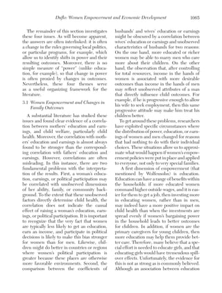 Duflo: Women Empowerment and Economic Development
The remainder of this section investigates
these four issues. As will become apparent,
the answers are often interlinked: it is often
a change in the rules governing local politics,
or particular programs, for example, which
allow us to identify shifts in power and their
resulting outcomes. Moreover, there is no
simple measure of “power” (unlike education, for example), so that change in power
is often proxied by changes in outcomes.
Nevertheless, these four themes serve
as a useful organizing framework for the
literature.
3.1	 Women Empowerment and Changes in
Family Outcomes
A substantial literature has studied these
issues and found clear evidence of a correlation between mothers’ education and earnings, and child welfare, particularly child
health. Moreover, the correlation with mothers’ education and earnings is almost always
found to be stronger than the corresponding correlation with fathers’ education and
earnings. However, correlations are often
misleading. In this instance, there are two
fundamental problems with the interpretation of the results. First, a woman’s education, earnings, or political participation may
be correlated with unobserved dimensions
of her ability, family, or community background. To the extent that these unobserved
factors directly determine child health, the
correlation does not indicate the causal
effect of raising a woman’s education, earnings, or political participation. It is important
to recognize that the very fact that women
are typically less likely to get an education,
earn an income, and participate in political
decisions is likely to make this bias stronger
for women than for men. Likewise, children might do better in countries or regions
where women’s political participation is
greater because these places are otherwise
more favorable environments. Second, the
comparison between the coefficients of

1065

husbands’ and wives’ education or earnings
might be obscured by a correlation between
wives’ education or earnings and unobserved
characteristics of husbands for two reasons:
On the one hand, more educated or richer
women may be able to marry men who care
more about their children. On the other
hand, the observation that, after controlling
for total resources, income in the hands of
women is associated with more desirable
outcomes than income in the hands of men
may reflect unobserved attributes of a man
that directly influence child outcomes. For
example, if he is progressive enough to allow
his wife to seek employment, then this same
progressive attitude may make him treat his
children better.
To get around these problems, researchers
have exploited specific circumstances where
the distribution of power, education, or earnings of women and men changed for reasons
that had nothing to do with their individual
choices. These situations allow us to approximate what would happen if women’s empowerment policies were put in place and applied
to everyone, not only to very special families.
A first dimension of empowerment (that
mentioned by Wolfensohn) is education.
Education can have a range of benefits within
the households: if more educated women
command higher outside wages, and it is easier for them to get a job, then investing more
in educating women, rather than in men,
may indeed have a more positive impact on
child health than when the investments are
spread evenly if women’s bargaining power
in the household leads to better outcomes
for children. In addition, if women are the
primary caregivers for young children, then
more education may help them provide better care. Therefore, many believe that a special effort is needed to educate girls, and that
educating girls would have tremendous spillover effects. Unfortunately, the evidence for
this is not as strong as is commonly believed.
Although an association between education

 