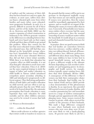 1066

Journal of Economic Literature, Vol. L (December 2012)

of mothers and the outcomes of their children has been found over and over again, the
evidence, in most cases, suffers from obvious biases: educated girls come from richer
families and marry richer, more educated,
more progressive husbands. As such, it is, in
general, difficult to account for all of these
factors, and few of the studies have tried to
do so. Breierova and Duflo (2004) use the
massive expansion of school construction in
Indonesia in the 1970s to generate variation
in the differences in schooling between husbands and wives based only on their region
of birth and their dates of birth to get around
this problem. When they correct for the
fact that more-educated women differ from
less-educated ones, they still find that, conditional on the household’s average education level, households have fewer children
when the wife is more educated. However,
they did not find a lower infant mortality.
While there is no doubt that education has
a positive effect on child mortality, it is not
clear that girls’ education is much more critical than boys’ education. Chou et al. (2010)
use the same empirical strategy to study the
impact of father and mother education on
child health in Taiwan (which introduced
compulsory junior secondary schooling in
1968 and introduced it progressively in different regions). They find strong and positive
effects of both father and mother education
on child survival, and one effect is not significantly greater than the next. While more
needs to be learned about this, the automatic
presumption that female education is more
important than male education for child
mortality and for other children outcomes
may need to be revised: it seems that both
matter.
3.2	 Women as Decisionmakers
3.2.1 	. . . within the Household
Micro-credit schemes or welfare agencies
that restrict credit or transfers to women on

the grounds that the money will be put to use
germane to development implicitly recognize that women are not entirely powerless.
If women were powerless, then the money
would be immediately appropriated by their
spouses, and we would see no impact of distributing the money to women rather than to
men. Conversely, if households were harmonious entities where everyone had the same
preferences and desires, then the nominal
ownership of money would not matter within
the household. It would all go to a common
pool and channeled toward the best uses for
the families.
In practice, there are good reasons to think
that real families are somewhere between
these two extremes—neither ruled by a dictator, nor without discord. Instead, all household members have different preferences,
and different ideas about many things, from
how many children to have to how best to
spend household income, and each idea
is given a different weight in the ultimate
decision depending on each member’s information set and bargaining power. In demographic and health surveys, for example,
women typically report wanting fewer children than their husbands (Becker 1999).
A consequence of this difference is that if
women can hide their contraceptive choice
from their husbands, final fertility may be
lower. Ashraf, Field, and Lee (2010) provide
a clear demonstration of this phenomenon
in Zambia. In an experiment, they provided
836 married women in Lusaka, Zambia, with
a voucher guaranteeing free and immediate
access to a range of modern contraceptives
through a private appointment with a familyplanning nurse. Some women received the
voucher in private, while others received the
voucher in the presence of their husbands.
This made a huge difference: compared
to cases where husbands were involved,
women who were seen alone were 23 percent more likely to visit a family-planning
nurse, 38 percent more likely to ask for a

 