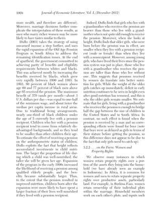 1068

Journal of Economic Literature, Vol. L (December 2012)

more wealth, and therefore are different).
Moreover, marriage decisions further complicate the interpretation of these results, as
men who marry richer women may be more
likely to have tastes similar to theirs.
Duflo (2003) takes the strategy of using
unearned income a step further, and uses
the rapid expansion of the Old Age Pension
Program in South Africa to address the
remaining identification issues. At the end
of apartheid, the government committed to
achieving parity of benefits and eligibility
requirements between whites and blacks.
This was achieved mostly by increasing the
benefits received by blacks, which grew
very rapidly between 1990 and 1993. In
1993, 80 percent of black women above
age 60 and 77 percent of black men above
age 65 received the pension. The maximum
benefit of 370 rands per month—about 3
U.S. dollars per day—was equal to one-half
of the minimum wage, and about twice the
median per capita income in rural areas.
Due to traditional living arrangements,
nearly one-third of black children under
the age of 5 currently live with a pension
recipient. Children who live with a pension
recipient tend to come from relatively disadvantaged backgrounds, and so they tend
to be smaller than other children their age.
To estimate the effect of receiving a pension
on the anthropometric status of children,
Duflo exploits the fact that height reflects
accumulated investments in child nutrition. The larger the proportion of life during which a child was well-nourished, the
taller she will be given her age. Expansion
of the program in the early 1990s increased
the likelihood of receiving a pension among
qualified elderly people, and the benefits became substantially larger. Thus,
to the extent that the pension resulted in
improved nutrition, children born after the
expansion were more likely to have spent a
larger fraction of their lives well-nourished
if they lived with a pension recipient.

Indeed, Duflo finds that girls who live with
a grandmother who receives the pension are
heavier than those who live with a grandmother who is not quite old enough to receive
the pension. Moreover, when she looks at
height, Duflo finds that older girls, who were
born before the pension was in effect, are
smaller when they live with a pension recipient (male or female) than when they live
with a nonrecipient. However, among young
girls, who have lived their lives since the pension system was put in place, those who live
with a grandmother who receives the pension are taller than those who live without
one. This suggests that pensions received
by women do translate into better nutrition for girls. While the weight of the older
girls catches up immediately, deficit in early
nutrition continues to be seen in height even
after good nutrition has resumed, and this is
why the older girls remain smaller. We estimate that for girls, living with a grandmother
who receives the pension is enough to bridge
half the gap between the size of children in
the United States and in South Africa. In
contrast, no such effect is found when the
pension is received by a man and no corresponding effects were found for boys (note
that boys were as delayed as girls in terms of
their stature before getting the pension, so
this difference does not appear to be due to
the fact that only girls need to catch up).
3.2.2 	. . . on the Farm: Women and
	 Property Rights
We observe many instances in which
women retain property rights over a portion of the assets they bring into the household (we have already seen an example
in Indonesia). In Africa, it is common for
women and men to retain separate property
rights over productive assets, particularly
land. For example, in Burkina Faso, women
retain ownership of their individual plots
within the marriage. Household members
work on each other’s plots, and inputs such

 